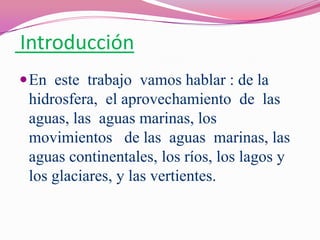 Introducción
 En este trabajo vamos hablar : de la
 hidrosfera, el aprovechamiento de las
 aguas, las aguas marinas, los
 movimientos de las aguas marinas, las
 aguas continentales, los ríos, los lagos y
 los glaciares, y las vertientes.
 