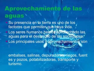 Aprovechamiento de las
aguas
 Su presencia en la tierra es uno de los
  factores que permiten que haya vida.
 Los seres humanos hemos aprovechado las
  aguas para el desarrollo de las sociedades.
 Los principales usos y aprovechamientos son
  :

 embalses, salinas, depuradoras, riegos, fuent
 es y pozos, potabilizadoras, transporte y
 turismo.
 