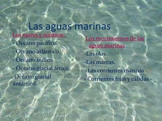 Las aguas marinas
 Los mares y océanos:
                             Los movimientos de las
 - Océano pacifico.           aguas marinas:
 - Océano atlántico.        -Las olas.
 - Océano índico.           -Las mareas.
 - Océano glacial ártico.    -Las corrientes marinas
- Océano glacial            - Corrientes frías y cálidas.-
 antártico.
 