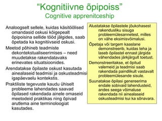 “ Kognitiivne õpipoiss” Cognitive apprenitceship Analoogselt sellele, kuidas käsitöölised omandasid oskusi kõigepealt õpipoisina sellide tööd jälgides, saab õpetada ka kognitiivseid oskusi. Meetod põhineb teadmiste dekontekstualiseerimises – need muudetakse rakendatavaks erinevates situatsioonides. Arendatakse õpilaste oskust kasutada ainealaseid teadmisi ja oskusteadmisi igapäevaelu kontekstis. Praktiliste tegevuste kaudu ühiselt probleeme lahendades saavad õpilased rakendada ainele omaseid meetodeid praktikas ning õpivad arutlema aine terminoloogiat kasutades. Alustatakse õpilastele jõukohasest rakendusliku sisuga probleemülesannetest, milles on vähe eksimisvõimalusi.  Õpetaja või targem kaaslane demonstreerib, kuidas teha ja laseb õpilastel ennast järgida vähendades järkjärgult toetust. Demonstreeritakse, et õpitud valemeid ja teadmisi saab rakendada paindlikult vastavalt probleemülesande sisule. Suunatakse õpilasi genereerima endale sobivaid lahendusteid, andes seega võimaluse rakendada nii ainealaseid oskusteadmisi kui ka sõnavara. 
