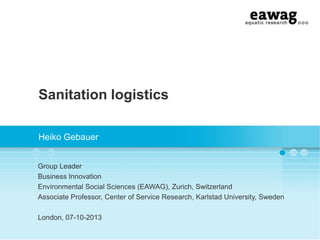 Sanitation logistics
Heiko Gebauer
Group Leader
Business Innovation
Environmental Social Sciences (EAWAG), Zurich, Switzerland
Associate Professor, Center of Service Research, Karlstad University, Sweden
London, 07-10-2013

 