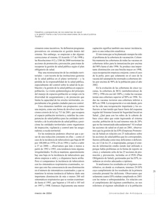 29
marzo de 2004 U n i v e r s i d a d d e A n t i o q u i a
Desafíos y perspectivas de los sistemas de salud
y la gestión frente a las funciones esenciales de la salud pública
Ruales J.
○ ○ ○ ○ ○ ○ ○ ○ ○ ○ ○ ○ ○
cionaron como incentivos. Se definieron programas
preventivos sin orientación ni gestión dentro del
sistema. Sin embargo, se empiezan a dar algunas
correcciones al sistema. El Acuerdo 117 de 1998 y
las Resoluciones 412 y 3384 de 2000 reorientan las
acciones de promoción y prevención, para tratar de
recuperar la gestión de salud pública según el plan
obligatorio de salud.
Hay una reestructuración de las entidades terri-
toriales —con recorte de las instituciones gestoras
de la salud pública en el plano territorial— y la
pérdida de la responsabilidad de la salud pública,
especialmente del control sobre la salud de la po-
blación y la gestión de la salud pública en espacio-
población. La visión epidemiológica del principio
del manejo de espacios-población se rompe con la
diversidad de aseguramiento y de prestación que
limita la capacidad de los niveles territoriales, es-
pecialmente a las grandes ciudades para ese control.
Esos elementos también son propuestos como
una mejora, como una forma de devolver esas fun-
ciones a través de la Ley 715 de 2001, que recupera
el espacio población territorio y redefine las com-
petencias de salud pública para las entidades terri-
toriales y de la articulación de salud pública y posi-
ciona las entidades territoriales como organismos
de inspección, vigilancia y control ante las asegu-
radoras a escala territorial.
En las tendencias podemos observar que a pe-
sar de una reducción constante en ellas —como el
caso de la incidencia de tuberculosis que baja de 60
por 100,000 en 1970 a 20 en 1994 y vuelve a subir
a 27 en 2000—, observamos que más o menos a
partir de 1992 o 1993, esta tendencia tiene algunas
irregularidades. Si ella se mantiene, aparentemente
hay una baja en la incidencia de tuberculosis que
ahora empieza a subir y a dispararse hacia arriba.
Pero si comparamos la incidencia de tuberculosis
con los sintomáticos respiratorios examinados, ve-
mos que esto fue consecuencia de una disminución
en el número de sintomáticos examinados, y que se
mantiene la misma tendencia al haberse dado una
importante disminución de más o menos 200 mil
sintomáticos respiratorios que se venían examinan-
do hasta el 1993, que bajaron a 110 mil o 105 mil
en 1997 y 1998. Entonces lógicamente una menor
captación significa también una menor incidencia,
pero es una reducción estadística.
El otro tema que se ha planteado siempre ha sido
el problema de la cobertura de vacunación. Colom-
bia mantenía las coberturas de todas las vacunas en
coberturas útiles para la inmunización por encima
del 90% hasta el año 1996. Se produce una impor-
tante disminución con una brecha mayor en 1998,
cuya recuperación empieza a mejorar, como el caso
de la polio, pero que solamente en el caso de la
vacuna del sarampión ha retornado a coberturas úti-
les por encima de 90% de la población para el año
2002.
En la evolución de las coberturas de cinco va-
cunas, la cobertura de BCG (antituberculosa) de
1995 y 1996 era casi del 100%, y todas las vacunas
tenían una cobertura superior al 90% en 1996. To-
das las vacunas tuvieron una cobertura inferior a
80% en 1998. La recuperación sí se está dando, pero
no ha sido una recuperación importante y los es-
fuerzos se han tenido que hacer fuera del esquema
regular del Sistema General de Seguridad Social en
Salud. ¿Qué pasa con los niños de la cohorte de
hace cinco años que están ingresando al sistema
escolar, población de la cual tenemos más de 20%
que no fue inmunizada adecuadamente? Al evaluar
las acciones de salud en el país en 2001, observa-
mos que la gestión de las EPS (Empresas Promoto-
ras de Salud) en relación con 25 indicadores sobre
las acciones de salud pública que les corresponden,
fueron calificadas como muy deficientes o deficien-
tes, en 12 de los 25, e inapropiadas, porque el siste-
ma de información estaba siendo mal utilizado o
porque había problemas en la forma de reporte en
cinco, y solamente ocho de las 25 acciones de pro-
moción y prevención, incluidas en el POS (Plan
Obligatorio de Salud), gestionadas por las EPS, re-
sultaron en niveles adecuados u óptimos.
Si analizamos los resultados en el régimen con-
tributivo, en donde se evaluaron, tenemos 29 EPS
cuyo cumplimiento de los resultados de la primera
consulta prenatal fue deficiente. Observamos que
solamente cuatro EPS estaban cumpliendo en 2001
con las metas o sobrepasándolas. En relación con
el cumplimiento del régimen contributivo, no nos
referimos al régimen subsidiado ni a la población
 