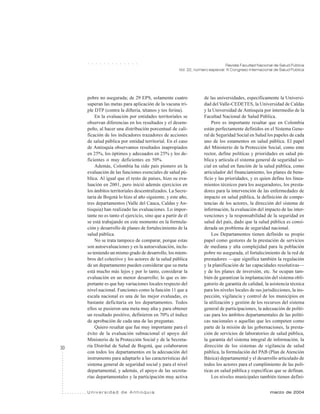 30
Revista Facultad Nacional de Salud Pública
Vol. 22, número especial: III Congreso Internacional de Salud Pública
U n i v e r s i d a d d e A n t i o q u i a marzo de 2004
○ ○ ○ ○ ○ ○ ○ ○ ○ ○ ○ ○ ○
pobre no asegurada; de 29 EPS, solamente cuatro
superan las metas para aplicación de la vacuna tri-
ple DTP (contra la difteria, tétanos y tos ferina).
En la evaluación por entidades territoriales se
observan diferencias en los resultados y el desem-
peño, al hacer una distribución porcentual de cali-
ficación de los indicadores trazadores de acciones
de salud pública por entidad territorial. En el caso
de Antioquia observamos resultados inapropiados
en 25%, los óptimos y adecuados en 25% y los de-
ficientes o muy deficientes en 50%.
Además, Colombia ha sido país pionero en la
evaluación de las funciones esenciales de salud pú-
blica. Al igual que el resto de países, hizo su eva-
luación en 2001, pero inició además ejercicios en
los ámbitos territoriales descentralizados. La Secre-
taría de Bogotá lo hizo al año siguiente, y este año,
tres departamentos (Valle del Cauca, Caldas y An-
tioquia) han realizado las evaluaciones. Lo impor-
tante no es tanto el ejercicio, sino que a partir de él
se está trabajando en este momento en la formula-
ción y desarrollo de planes de fortalecimiento de la
salud pública.
No se trata tampoco de comparar, porque estas
son autoevaluaciones y en la autoevaluación, inclu-
so teniendo un mismo grado de desarrollo, los miem-
bros del colectivo y los actores de la salud pública
de un departamento pueden considerar que su meta
está mucho más lejos y por lo tanto, considerar la
evaluación en un menor desarrollo; lo que es im-
portante es que hay variaciones locales respecto del
nivel nacional. Funciones como la función 11 que a
escala nacional es una de las mejor evaluadas, es
bastante deficitaria en los departamentos. Todos
ellos se pusieron una meta muy alta y para obtener
un resultado positivo, definieron en 70% el índice
de aprobación de cada una de las preguntas.
Quiero resaltar que fue muy importante para el
éxito de la evaluación subnacional el apoyo del
Ministerio de la Protección Social y de la Secreta-
ría Distrital de Salud de Bogotá, que colaboraron
con todos los departamentos en la adecuación del
instrumento para adaptarlo a las características del
sistema general de seguridad social y para el nivel
departamental, y además, el apoyo de las secreta-
rías departamentales y la participación muy activa
de las universidades, específicamente la Universi-
dad del Valle-CEDETES, la Universidad de Caldas
y la Universidad de Antioquia por intermedio de la
Facultad Nacional de Salud Pública.
Pero es importante resaltar que en Colombia
están perfectamente definidos en el Sistema Gene-
ral de Seguridad Social en Salud los papeles de cada
uno de los estamentos en salud pública. El papel
del Ministerio de la Protección Social, como ente
rector, define políticas y prioridades en salud pú-
blica y articula el sistema general de seguridad so-
cial en salud en función de la salud pública, como
articulador del financiamiento, los planes de bene-
ficio y las prioridades, y es quien define los linea-
mientos técnicos para los aseguradores, los presta-
dores para la intervención de las enfermedades de
impacto en salud pública, la definición de compe-
tencias de los actores, la dirección del sistema de
información, la evaluación del impacto de las inter-
venciones y la responsabilidad de la seguridad en
salud del país, dado que la salud pública es consi-
derada un problema de seguridad nacional.
Los Departamentos tienen definido su propio
papel como gestores de la prestación de servicios
de mediana y alta complejidad para la población
pobre no asegurada, el fortalecimiento de la red de
prestadores —que significa también la regulación
y la planificación de las capacidades resolutivas—
y de los planes de inversión, etc. Se ocupan tam-
bién de garantizar la implantación del sistema obli-
gatorio de garantía de calidad, la asistencia técnica
para los niveles locales de sus jurisdicciones, la ins-
pección, vigilancia y control de los municipios en
la utilización y gestión de los recursos del sistema
general de participaciones, la adecuación de políti-
cas para los ámbitos departamentales de las políti-
cas nacionales o aquellas que les competen como
parte de la misión de las gobernaciones, la presta-
ción de servicios de laboratorios de salud pública,
la garantía del sistema integral de información, la
dirección de los sistemas de vigilancia de salud
pública, la formulación del PAB (Plan de Atención
Básica) departamental y el desarrollo articulado de
todos los actores para el cumplimiento de las polí-
ticas en salud pública y específicas que se definan.
Los niveles municipales también tienen defini-
 