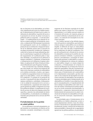31
marzo de 2004 U n i v e r s i d a d d e A n t i o q u i a
Desafíos y perspectivas de los sistemas de salud
y la gestión frente a las funciones esenciales de la salud pública
Ruales J.
○ ○ ○ ○ ○ ○ ○ ○ ○ ○ ○ ○ ○
das sus funciones en la salud pública, en la direc-
ción y planificación del sector en el ámbito munici-
pal; la administración del fondo local de salud y la
subcuenta de salud pública; la gestión del acceso a
la prestación de servicios de primer nivel para la
población pobre no asegurada —si está descentra-
lizado—; el establecimiento de la situación de sa-
lud en su espacio población; la formulación, ejecu-
ción, y evaluación del PAB municipal; la promoción
de la participación social y de los ciudadanos; la
promoción de la coordinación e integración funcio-
nal de los diferentes actores para la ejecución de
sus planes de desarrollo; la inspección, vigilancia y
control de los factores de riesgo ambiental que afec-
tan a la salud humana; la garantía de la afiliación y
del aseguramiento de la población pobre al régi-
men subsidiado y la promoción de la afiliación al
régimen contributivo, y finalmente, la financiación
y cofinanciación de la afiliación al régimen subsi-
diado y la aplicación del Sisben (Sistema de Selec-
ción de Beneficiarios para Programas Sociales).
Estas son funciones muy claramente definidas,
que como ustedes ven, incluyen una asignación del
marco de las funciones esenciales de salud pública
en los ámbitos territoriales y locales y, por supues-
to, también las aseguradoras tienen en el sistema un
papel en la salud pública, a través de la afiliación
de la población y la garantía de la prestación de
servicios, la prestación del plan de beneficios del
régimen contributivo y subsidiado, el afianzamien-
to de la calidad de la prestación de los servicios y
de la implantación y seguimiento del sistema inte-
gral de garantía de calidad, el diagnóstico de riesgo
de la población afiliada, el cumplimiento de la ges-
tión de acciones de detección temprana, protección
específica y atención a las enfermedades de interés
en salud pública, y la articulación con entidades te-
rritoriales para prestación de los servicios del POS
subsidiado.
Fortalecimiento de la gestión
en salud pública
En ese panorama es necesario preguntarnos ¿en
qué momento nos encontramos en relación con los
momentos conceptual, metodológico y de acción-
respuestas de las funciones esenciales de la salud
pública que expuso el doctor Feo? Ya en algunos
departamentos y en el ámbito nacional estamos en
el momento de la acción y de respuesta, porque ya
se realizó la difusión, la diseminación de los con-
ceptos y la evaluación del desempeño de las fun-
ciones esenciales.
En el ámbito nacional se han definido algunos
retos de la gestión en salud pública, que incluyen el
esfuerzo porque la salud pública sea un elemento
tangible, la definición de logros en salud pública
para dos, cinco, siete, diez años, la transformación
de las condiciones de salud de la población, el lo-
gro de la utilización real y eficiente de los recursos
de salud pública existentes por los ámbitos de com-
petencia normativos definidos, la generación de
procesos, procedimientos y tecnologías de instru-
mentos para gestionar la salud pública a escala te-
rritorial, la implantación de sistemas de vigilancia
en salud pública integral, un sistema integral de
evaluación y el fortalecimiento de la función de
rectoría del Ministerio de la Protección Social en
materia de salud pública. Para ello, las primeras dis-
cusiones sobre la incorporación de elementos prio-
ritarios para el fortalecimiento de la salud pública
en los departamentos mencionados, que han avan-
zado en esta evaluación del desempeño de las fun-
ciones esenciales de salud pública, han arrojado las
siguientes prioridades para el fortalecimiento de la
salud pública en Colombia: la necesidad de privile-
giar la conceptualización y el empoderamiento del
nuevo enfoque de salud pública entre todos los ac-
tores del sistema, la formulación de políticas públi-
cas en los niveles territoriales descentralizados, la
colaboración y compromiso intersectorial para el
fortalecimiento de la promoción de la salud y la in-
clusión de las funciones de salud pública en los pla-
nes de desarrollo municipal, departamental y
nacional.
Las prioridades para el fortalecimiento de la
salud pública en el ámbito subnacional, es decir, a
escala departamental, distrital y local, fue enfoca-
do hacia el desarrollo de la capacidad institucional
de planeación, gestión, construcción de alianzas de
intersectorialidad; el desarrollo de la capacidad de
operativizar las políticas públicas y las prioridades
 