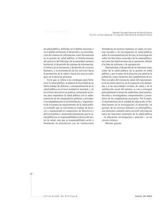 32
Revista Facultad Nacional de Salud Pública
Vol. 22, número especial: III Congreso Internacional de Salud Pública
U n i v e r s i d a d d e A n t i o q u i a marzo de 2004
○ ○ ○ ○ ○ ○ ○ ○ ○ ○ ○ ○ ○
de salud pública, definidas en el ámbito nacional, o
en el ámbito territorial; el desarrollo y la consolida-
ción del sistema de información como herramienta
en la gestión de salud pública; el fortalecimiento
del ejercicio del liderazgo de la autoridad sanitaria
territorial; el desarrollo de sistemas de información;
el énfasis en la formación y desarrollo de recursos
humanos; y la reorientación de los servicios hacia
la promoción de la salud o hacia los nuevos enfo-
ques de la atención primaria.
En lo que se refiere a las estrategias para forta-
lecer la salud pública, se plantea la necesidad de un
fuerte trabajo de defensa y conceptualización de la
salud pública en el nivel normativo nacional, y en
los niveles decisorios en política, incluyendo accio-
nes para empoderar la salud pública con la admi-
nistración de las aseguradoras públicas y privadas;
el acompañamiento en la formulación y seguimien-
to de los planes de mejoramiento de la salud publi-
ca evitando que se conviertan en trabajo de técni-
cos y manteniendo el compromiso de directivos y
del nivel político, asumiendo plenamente que la sa-
lud pública no es responsabilidad exclusiva del sec-
tor de salud, sino que es responsabilidad social; y
finalmente la articulación con las instituciones
formadoras de recursos humanos en salud, en cien-
cias sociales y de investigación en salud pública,
sobre la conceptualización de esta, la investigación
sobre las funciones esenciales de la salud pública,
así como las implicaciones de su operación, debido
a la falta de referente y de apropiación.
Para terminar, el desarrollo de las funciones esen-
ciales de la salud pública, de la gestión en salud
pública, y por lo tanto de la atención a la salud de la
población, como elementos del cumplimiento de los
fines sociales del sistema de salud, del mejoramien-
to de la salud colectiva, de la respuesta a las deman-
das y a las necesidades sociales de salud y de la
satisfacción social del sistema, se van a conseguir
principalmente a través de salubristas, funcionarios,
docentes e investigadores comprometidos y posee-
dores de las competencias necesarias. Por lo tanto,
el mejoramiento de la calidad de educación, el for-
talecimiento de la investigación, el desarrollo, en
general, de los recursos humanos en salud pública,
son elementos centrales para convertir esta relación
entre las funciones esenciales de la salud pública
—la educación, investigación y atención— en un
círculo virtuoso.
Muchas gracias.
 