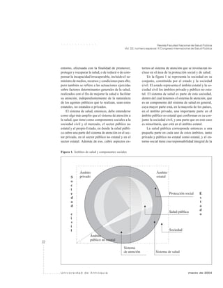 22
Revista Facultad Nacional de Salud Pública
Vol. 22, número especial: III Congreso Internacional de Salud Pública
U n i v e r s i d a d d e A n t i o q u i a marzo de 2004
○ ○ ○ ○ ○ ○ ○ ○ ○ ○ ○ ○ ○
entorno, efectuada con la finalidad de promover,
proteger y recuperar la salud, o de reducir o de com-
pensar la incapacidad irrecuperable, incluido el su-
ministro de medios, recursos y condiciones para ello;
pero también se refiere a las actuaciones ejercidas
sobre factores determinantes generales de la salud,
realizados con el fin de mejorar la salud o facilitar
su atención, independientemente de la naturaleza
de los agentes públicos que lo realizan, sean estos
estatales, no estatales o privados.
El sistema de salud, entonces, debe entenderse
como algo más amplio que el sistema de atención a
la salud, que tiene como componentes sociales a la
sociedad civil y el mercado, el sector público no
estatal y el propio Estado, en donde la salud públi-
ca cubre una parte del sistema de atención en el sec-
tor privado, en el sector público no estatal y en el
sector estatal. Además de eso, cubre aspectos ex-
ternos al sistema de atención que se involucran in-
cluso en el área de la protección social y de salud.
En la figura 1 se representa la sociedad en su
conjunto, constituida por el estado y la sociedad
civil. El estado representa el ámbito estatal y la so-
ciedad civil los ámbitos privado y público no esta-
tal. El sistema de salud es parte de esta sociedad,
dentro del cual tenemos el sistema de atención, que
es un componente del sistema de salud en general,
cuya mayor parte está, en la mayoría de los países,
en el ámbito privado, una importante parte en el
ámbito público no estatal que conforman en su con-
junto la sociedad civil, y una parte que en este caso
es minoritaria, que está en el ámbito estatal.
La salud pública corresponde entonces a una
pequeña parte en cada uno de estos ámbitos, tanto
privado y público no estatal como estatal, y el en-
torno social tiene esa responsabilidad integral de la
Figura 1. Ámbitos de salud y componentes sociales
 