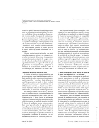 23
marzo de 2004 U n i v e r s i d a d d e A n t i o q u i a
Desafíos y perspectivas de los sistemas de salud
y la gestión frente a las funciones esenciales de la salud pública
Ruales J.
○ ○ ○ ○ ○ ○ ○ ○ ○ ○ ○ ○ ○
protección social, la protección social en su con-
junto, no solamente en materia de salud. No debe-
mos confundir el sistema de salud con el sector sa-
lud. El sector salud es el conjunto de instituciones,
es decir, de organizaciones formalmente organiza-
das en un régimen político, jurídico y administrati-
vo, cuya finalidad principal es trabajar para la salud,
y de sus relaciones entre sí y con otras instituciones.
Componen el sector salud los siguientes subsecto-
res: público estatal, público no estatal, privado
de interés público y privado relacionado con el
mercado.
Algunas instituciones relacionadas con salud
están adscritas a otros sectores y no están en el sec-
tor salud propiamente dicho, como el saneamiento
básico ambiental, la producción de equipos e insu-
mos de salud, la producción de medicamentos, la
seguridad alimentaria, los seguros de salud, etc., ya
que prevalece en esta organización y agrupación la
naturaleza de la organización productiva sobre el
fin, como regla para pertenecer a un sector u otro.
Objetivo principal del sistema de salud
El sistema de salud y el sistema de atención que
lo compone tiene como finalidad fundamental pro-
ducir salud de la mejor manera posible en cada si-
tuación específica y constituye el eje del proceso
social de generación de salud, es decir, producir
salud para las personas, pero especialmente para la
población en su conjunto. La eficacia social del sis-
tema es el principal indicador de desempeño del sis-
tema de salud, es decir, de la salud de la población.
Sin embargo, no basta con ser eficaz y producir
salud socialmente, sino que el sistema debe hacerlo
generando satisfacción individual y sobre todo, sa-
tisfacción social. Es decir, el nivel de satisfacción
constituye el segundo indicador de desempeño glo-
bal de los sistemas de salud y de atención en salud.
El sistema de salud debe generar entonces un pro-
ducto social que es la salud de la población, pero
respondiendo a las necesidades y a las demandas de
la sociedad y de las personas, ya que la satisfacción
se evalúa en varios factores, como son: la calidad de
la atención, definida por la capacidad de solución de
los problemas y las formas de prestación, y la res-
puesta a las expectativas de salud de la población.
Los sistemas de salud tienen reconocidos valo-
res y principios que todos hemos repetido y hemos
valorado, como la equidad, la participación social,
la eficiencia, la descentralización, la integralidad
de la atención y la solidaridad. Y requiere de cier-
tos recursos y condiciones para su funcionamiento,
como son: el liderazgo, la información, los recur-
sos humanos y la capacidad física, los conocimien-
tos y la tecnología, y por supuesto, la financiación
del sistema. Con esos requisitos y con esos princi-
pios, tal como ya el doctor Feo lo planteó antes,
hay unas funciones del sistema de salud claramente
definidas, como son: la rectoría, el aseguramiento,
la provisión de servicios, la compra y el financia-
miento. Y en el ámbito de la rectoría, tenemos, como
también se expresó, la regulación, la armonización
de la provisión de servicios, la conducción del sis-
tema, la vigilancia del aseguramiento, la modula-
ción de la financiación y las funciones esenciales
de la salud pública. Estas son, en general, las fun-
ciones y las características del sistema de salud.
¿Cuál es la estructura de ese sistema de salud en
la etapa previa y posterior a la reforma?
Nos encontrábamos con sistemas de salud bási-
camente segmentados, en donde se estaba dando
integración de funciones dentro de las instituciones
y segregación de la población, es decir, estas fun-
ciones de rectoría, de financiamiento, de articula-
ción y prestación eran ejecutadas por cada uno de
los tres sectores clásicos del sistema: por la seguri-
dad social para la población asegurada, por el sec-
tor privado para la población con capacidad de pago
y por el Ministerio de Salud para la población pobre.
La propuesta que se ha señalado nos empuja a
sistemas de salud estructurados con separación de
funciones e integración de la población. Esta teoría
de integración horizontal plantea entonces que la
rectoría la podrían ejercer los ministerios de salud
para todas las poblaciones y por lo tanto, para to-
das las instituciones, y establece el financiamiento
por modelos de seguros sociales ampliados, la arti-
culación a través de competencia estructurada por
medio de redes de servicios y la prestación por una
pluralidad institucional, con variaciones que van de
modelos de mercado, modelos de privatización del
 