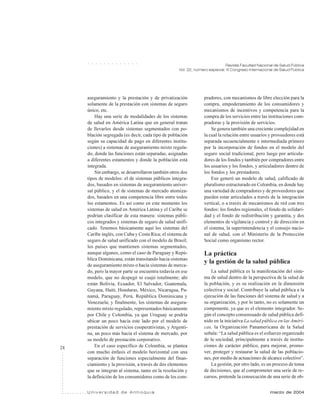 24
Revista Facultad Nacional de Salud Pública
Vol. 22, número especial: III Congreso Internacional de Salud Pública
U n i v e r s i d a d d e A n t i o q u i a marzo de 2004
○ ○ ○ ○ ○ ○ ○ ○ ○ ○ ○ ○ ○
aseguramiento y la prestación y de privatización
solamente de la prestación con sistemas de seguro
único, etc.
Hay una serie de modalidades de los sistemas
de salud en América Latina que en general tratan
de llevarlos desde sistemas segmentados con po-
blación segregada (es decir, cada tipo de población
según su capacidad de pago en diferentes institu-
ciones) a sistemas de aseguramiento mixto regula-
do, donde las funciones están separadas, asignadas
a diferentes estamentos y donde la población está
integrada.
Sin embargo, se desarrollaron también otros dos
tipos de modelos: el de sistemas públicos integra-
dos, basados en sistemas de aseguramiento univer-
sal público, y el de sistemas de mercado atomiza-
dos, basados en una competencia libre entre todos
los estamentos. Es así como en este momento los
sistemas de salud en América Latina y el Caribe se
podrían clasificar de esta manera: sistemas públi-
cos integrados y sistemas de seguro de salud unifi-
cado. Tenemos básicamente aquí los sistemas del
Caribe inglés, con Cuba y Costa Rica; el sistema de
seguro de salud unificado con el modelo de Brasil;
los países que mantienen sistemas segmentados,
aunque algunos, como el caso de Paraguay y Repú-
blica Dominicana, están transitando hacia sistemas
de aseguramiento mixto o hacia sistemas de merca-
do, pero la mayor parte se encuentra todavía en ese
modelo, que no despegó ni cuajó totalmente; ahí
están Bolivia, Ecuador, El Salvador, Guatemala,
Guyana, Haití, Honduras, México, Nicaragua, Pa-
namá, Paraguay, Perú, República Dominicana y
Venezuela; y finalmente, los sistemas de asegura-
miento mixto regulado, representados básicamente
por Chile y Colombia, ya que Uruguay se podría
ubicar un poco hacia este lado por el modelo de
prestación de servicios cooperativistas, y Argenti-
na, un poco más hacia el sistema de mercado, por
su modelo de prestación corporativo.
En el caso específico de Colombia, se plantea
con mucho énfasis el modelo horizontal con una
separación de funciones especialmente del finan-
ciamiento y la provisión, a través de dos elementos
que se integran al sistema, tanto en la resolución y
la definición de los consumidores como de los com-
pradores, con mecanismos de libre elección para la
compra, empoderamiento de los consumidores y
mecanismos de incentivos y competencia para la
compra de los servicios entre las instituciones com-
pradoras y la provisión de servicios.
Se genera también una creciente complejidad en
la cual la relación entre usuarios y proveedores está
separada secuencialmente e intermediada primero
por la incorporación de fondos en el modelo del
seguro social tradicional, pero luego por articula-
dores de los fondos y también por compradores entre
los usuarios y los fondos, y articuladores dentro de
los fondos y los prestadores.
Eso generó un modelo de salud, calificado de
pluralismo estructurado en Colombia, en donde hay
una variedad de compradores y de proveedores que
pueden estar articulados a través de la integración
vertical, o a través de mecanismos de red con tres
fondos: los fondos regionales, el fondo de solidari-
dad y el fondo de redistribución y garantía, y dos
elementos de vigilancia y control y de dirección en
el sistema, la superintendencia y el consejo nacio-
nal de salud, con el Ministerio de la Protección
Social como organismo rector.
La práctica
y la gestión de la salud pública
La salud pública es la manifestación del siste-
ma de salud dentro de la perspectiva de la salud de
la población, y es su realización en la dimensión
colectiva y social. Contribuye la salud pública a la
ejecución de las funciones del sistema de salud y a
su organización, y por lo tanto, no es solamente un
componente, ya que es el elemento integrador. Se-
gún el concepto consensuado de salud pública defi-
nido en la iniciativa La salud pública en las Améri-
cas, la Organización Panamericana de la Salud
señala: “La salud pública es el esfuerzo organizado
de la sociedad, principalmente a través de institu-
ciones de carácter público, para mejorar, promo-
ver, proteger y restaurar la salud de las poblacio-
nes, por medio de actuaciones de alcance colectivo”.
La gestión, por otro lado, es un proceso de toma
de decisiones, que al comprometer una serie de re-
cursos, pretende la consecución de una serie de ob-
 