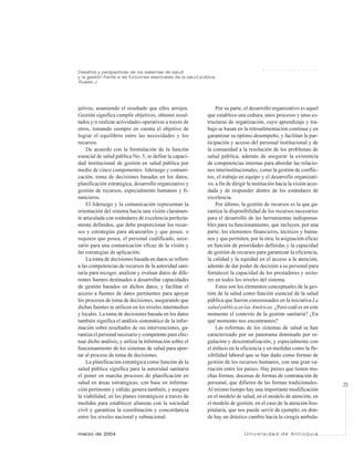 25
marzo de 2004 U n i v e r s i d a d d e A n t i o q u i a
Desafíos y perspectivas de los sistemas de salud
y la gestión frente a las funciones esenciales de la salud pública
Ruales J.
○ ○ ○ ○ ○ ○ ○ ○ ○ ○ ○ ○ ○
jetivos, asumiendo el resultado que ellos arrojen.
Gestión significa cumplir objetivos, obtener resul-
tados y/o realizar actividades operativas a través de
otros, tomando siempre en cuenta el objetivo de
lograr el equilibrio entre las necesidades y los
recursos.
De acuerdo con la formulación de la función
esencial de salud pública No. 5, se define la capaci-
dad institucional de gestión en salud pública por
medio de cinco componentes: liderazgo y comuni-
cación, toma de decisiones basadas en los datos,
planificación estratégica, desarrollo organizativo y
gestión de recursos, especialmente humanos y fi-
nancieros.
El liderazgo y la comunicación representan la
orientación del sistema hacia una visión claramen-
te articulada con estándares de excelencia perfecta-
mente definidos, que debe proporcionar los recur-
sos y estrategias para alcanzarlos y que posee, o
requiere que posea, el personal cualificado, nece-
sario para una comunicación eficaz de la visión y
las estrategias de aplicación.
La toma de decisiones basada en datos se refiere
a las competencias de recursos de la autoridad sani-
taria para recoger, analizar y evaluar datos de dife-
rentes fuentes destinados a desarrollar capacidades
de gestión basados en dichos datos, y facilitar el
acceso a fuentes de datos pertinentes para apoyar
los procesos de toma de decisiones, asegurando que
dichas fuentes se utilicen en los niveles intermedios
y locales. La toma de decisiones basada en los datos
también significa el análisis sistemático de la infor-
mación sobre resultados de sus intervenciones, ga-
rantiza el personal necesario y competente para efec-
tuar dicho análisis, y utiliza la información sobre el
funcionamiento de los sistemas de salud para apor-
tar al proceso de toma de decisiones.
La planificación estratégica como función de la
salud pública significa para la autoridad sanitaria
el poner en marcha procesos de planificación en
salud en áreas estratégicas, con base en informa-
ción pertinente y válida; genera también, y asegura
la viabilidad, en los planes estratégicos a través de
medidas para establecer alianzas con la sociedad
civil y garantiza la coordinación y concordancia
entre los niveles nacional y subnacional.
Por su parte, el desarrollo organizativo es aquel
que establece una cultura, unos procesos y unas es-
tructuras de organización, cuyo aprendizaje y tra-
bajo se basan en la retroalimentación continua y en
garantizar su óptimo desempeño, y facilitan la par-
ticipación y acceso del personal institucional y de
la comunidad a la resolución de los problemas de
salud pública, además de asegurar la existencia
de competencias internas para abordar las relacio-
nes interinstitucionales, como la gestión de conflic-
tos, el trabajo en equipo y el desarrollo organizati-
vo, a fin de dirigir la institución hacia la visión acor-
dada y de responder dentro de los estándares de
excelencia.
Por último, la gestión de recursos es la que ga-
rantiza la disponibilidad de los recursos necesarios
para el desarrollo de las herramientas indispensa-
bles para su funcionamiento, que incluyen, por una
parte, los elementos financieros, técnicos y huma-
nos y que permiten, por la otra, la asignación eficaz
en función de prioridades definidas y la capacidad
de gestión de recursos para garantizar la eficiencia,
la calidad y la equidad en el acceso a la atención,
además de dar poder de decisión a su personal para
fortalecer la capacidad de los prestadores y secto-
res en todos los niveles del sistema.
Estos son los elementos conceptuales de la ges-
tión de la salud como función esencial de la salud
pública que fueron consensuados en la iniciativa La
salud pública en las Américas. ¿Pero cuál es en este
momento el contexto de la gestión sanitaria? ¿En
qué momento nos encontramos?
Las reformas de los sistemas de salud se han
caracterizado por un panorama dominado por re-
gulación y descentralización, y especialmente con
el énfasis en la eficiencia y en medidas como la fle-
xibilidad laboral que se han dado como formas de
gestión de los recursos humanos, con una gran va-
riación entre los países. Hay países que tienen mu-
chas formas, docenas de formas de contratación de
personal, que difieren de las formas tradicionales.
Al mismo tiempo hay una importante modificación
en el modelo de salud, en el modelo de atención, en
el modelo de gestión, en el caso de la atención hos-
pitalaria, que nos puede servir de ejemplo, en don-
de hay un drástico cambio hacia la cirugía ambula-
 