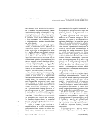 26
Revista Facultad Nacional de Salud Pública
Vol. 22, número especial: III Congreso Internacional de Salud Pública
U n i v e r s i d a d d e A n t i o q u i a marzo de 2004
○ ○ ○ ○ ○ ○ ○ ○ ○ ○ ○ ○ ○
toria, el hospital de día, la hospitalización domicilia-
ria, la creación de centros ambulatorios de especia-
lidades, la atención médica prehospitalaria y la aten-
ción de urgencias. Desde el punto de vista de la
gestión, hay una tendencia hacia la gestión de cuar-
ta generación, es decir, no a la administración ni a
la gerencia tradicional, sino a la gestión de calidad,
al trabajo en equipo, a la toma de decisiones basa-
das en la evidencia.
En este panorama se debe gestionar la empresa
de salud, las instituciones de salud. ¿Qué es lo que
gestionan las empresas sanitarias? Gestionan, en
primer lugar —y eso no debemos perderlo de vis-
ta—, la salud de las personas. Es decir, cosas que
son tan diferentes como la calidad de vida, el naci-
miento, la felicidad, el ciclo vital o la muerte, y que
además integran acciones de salud para la atención
de las personas. También gestionan procesos pro-
ductivos que son la secuencia de acciones de inter-
venciones dirigidas a entregar el servicio integral
al usuario, y además efectúan gestión del conoci-
miento para aumentar la competencia, mejorar en
aspectos técnicos y en servicio al usuario y para
incorporar nuevos avances a la prestación, etc.
Pero además se gestionan interrelaciones per-
sonales. Los sistemas de salud, y especialmente la
atención de salud, son una de las empresas en la
sociedad con mayor intensidad de mano de obra; la
empresa sanitaria es la institución de máxima inte-
rrelación social. Las personas que están o que se
sienten enfermas son ayudadas por otras personas
que supuestamente nos sentimos sanas; eso hace que
sean las organizaciones más complejas de gestio-
nar. En los hospitales se cumple la máxima de “el
que sabe, sabe y el que no, es jefe”. El conocimien-
to acumulado por los servicios, por los especialis-
tas, es mucho más alto que el de cualquier director
de hospital. Además se administran y se gestionan
los intereses de cinco colectivos que lo integran:
los ciudadanos, los profesionales de la salud, el
personal en general, los propios gestores y los pro-
pietarios, los dueños de los recursos.
Además, en salud hay un gran volumen de re-
cursos económicos, de los cuales 70% corresponde
en promedio a recurso humano, y se gestiona tam-
bién la práctica médica que tiene intereses contra-
puestos a los objetivos organizacionales y a la es-
pecialización, que depende también en mucho de la
escuela de formación y de las tendencias de los in-
tegrantes de los equipos de salud.
¿En dónde se gestiona la salud? En tres grandes
escenarios: un escenario de macrogestión, que co-
rresponde a los ministerios de salud, los consejos
nacionales, los institutos u organizaciones de segu-
ridad social, pero también los ministerios de hacien-
da, los ministerios de economía, la asamblea legis-
lativa, es decir, hay una serie de instituciones de
gestión de salud que están nuevamente fuera del
sector salud y que muchas veces toman las decisio-
nes que más consecuencias acarrean en el sistema.
Otro escenario es la mesogestión, correspondiente
en ámbitos territoriales a los niveles de coordina-
ción, las provincias o departamentos —dependien-
do de la organización política de los países—, sis-
temas o áreas de salud, los gerentes de redes de
hospitales, los gerentes de aseguradoras públicas y
privadas. Por último, está la microgestión, que se
refiere a la gestión hospitalaria de centros ambula-
torios, de unidades asistenciales y a la propia prác-
tica profesional liberal.
¿Qué funciones se cumplen en esos escenarios
de la gestión de la salud y la salud pública? En el
nivel mayor, se refiere básicamente a la política pú-
blica de salud, aunque esta política también puede
expresarse en políticas sanitarias locales y en la re-
gulación y el establecimiento de prioridades, que
se reflejan, en términos económicos, en la asigna-
ción de recursos y en la financiación, la cobertura
poblacional y el aseguramiento, así como la defini-
ción de paquetes de atención o de planes obligato-
rios de salud, según el modelo del sistema.
En el nivel intermedio, además de la política
sanitaria local —que es el ajuste a condiciones y
características socioeconómicas, culturales y epi-
demiológicas específicas de las regiones—, se da
la planificación y la gestión de la salud pública, la
coordinación intersectorial local, el aseguramiento
y la asignación de recursos, la gestión contractual y
la supervisión o inspección, vigilancia y control de
los procesos.
El nivel menor se refiere a la gestión de los ser-
vicios de salud y a la gestión clínica. En la gestión
 