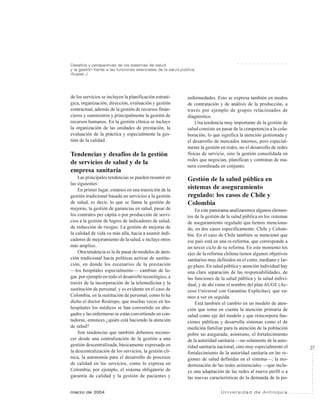 27
marzo de 2004 U n i v e r s i d a d d e A n t i o q u i a
Desafíos y perspectivas de los sistemas de salud
y la gestión frente a las funciones esenciales de la salud pública
Ruales J.
○ ○ ○ ○ ○ ○ ○ ○ ○ ○ ○ ○ ○
de los servicios se incluyen la planificación estraté-
gica, organización, dirección, evaluación y gestión
contractual, además de la gestión de recursos finan-
cieros y suministros y principalmente la gestión de
recursos humanos. En la gestión clínica se incluye
la organización de las unidades de prestación, la
evaluación de la práctica y especialmente la ges-
tión de la calidad.
Tendencias y desafíos de la gestión
de servicios de salud y de la
empresa sanitaria
Las principales tendencias se pueden resumir en
las siguientes:
En primer lugar, estamos en una transición de la
gestión tradicional basada en servicios a la gestión
de salud, es decir, lo que se llama la gestión de
mejoras, la gestión de ganancias en salud, pasar de
los contratos per cápita o por producción de servi-
cios a la gestión de logros de indicadores de salud,
de reducción de riesgos. La gestión de mejoras de
la calidad de vida va más allá, hacia a asumir indi-
cadores de mejoramiento de la salud, e incluye otros
más amplios.
Otra tendencia es la de pasar de modelos de aten-
ción tradicional hacia políticas activas de sustitu-
ción, en donde los escenarios de la prestación
—los hospitales especialmente— cambian de lu-
gar, por ejemplo en todo el desarrollo tecnológico, a
través de la incorporación de la telemedicina y la
sustitución de personal, y es evidente en el caso de
Colombia, en la sustitución de personal, como lo ha
dicho el doctor Restrepo, que muchas veces en los
hospitales los médicos se han convertido en abo-
gados y las enfermeras se están convirtiendo en con-
tadoras, entonces ¿quién está haciendo la atención
de salud?
Son tendencias que también debemos recono-
cer desde una centralización de la gestión a una
gestión descentralizada, básicamente expresada en
la descentralización de los servicios, la gestión clí-
nica, la autonomía para el desarrollo de procesos
de calidad en los servicios, como lo expresa en
Colombia, por ejemplo, el sistema obligatorio de
garantía de calidad y la gestión de pacientes y
enfermedades. Esto se expresa también en modos
de contratación y de análisis de la producción, a
través por ejemplo de grupos relacionados de
diagnóstico.
Una tendencia muy importante de la gestión de
salud consiste en pasar de la competencia a la cola-
boración, lo que significa la atención gestionada y
el desarrollo de mercados internos, pero especial-
mente la gestión en redes, no el desarrollo de redes
físicas de servicio, sino la gestión consolidada en
redes que negocian, planifican y contratan de ma-
nera coordinada en conjunto.
Gestión de la salud pública en
sistemas de aseguramiento
regulado: los casos de Chile y
Colombia
En este panorama analizaremos algunos elemen-
tos de la gestión de la salud pública en los sistemas
de aseguramiento regulado que hemos menciona-
do, en dos casos específicamente: Chile y Colom-
bia. En el caso de Chile también se mencionó que
ese país está en una re-reforma, que corresponde a
un tercer ciclo de su reforma. En este momento los
ejes de la reforma chilena tienen algunos objetivos
sanitarios muy definidos en el corto, mediano y lar-
go plazo. En salud pública y atención individual hay
una clara separación de las responsabilidades, de
las funciones de la salud pública y la salud indivi-
dual, y de ahí viene el nombre del plan AUGE (Ac-
ceso Universal con Garantías Explícitas), que va-
mos a ver en seguida.
Está también el cambio en un modelo de aten-
ción que toma en cuenta la atención primaria de
salud como eje del modelo y que reincorpora fun-
ciones públicas y desarrolla sistemas como el de
medicina familiar para la atención de la población
pobre no asegurada; asimismo, el fortalecimiento
de la autoridad sanitaria —no solamente de la auto-
ridad sanitaria nacional, sino muy especialmente el
fortalecimiento de la autoridad sanitaria en las re-
giones de salud definidas en el sistema—; la mo-
dernización de las redes asistenciales —que inclu-
ye una adaptación de las redes al nuevo perfil o a
las nuevas características de la demanda de la po-
 