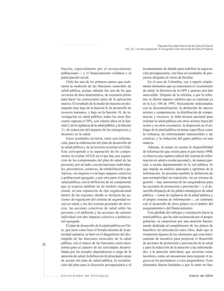 28
Revista Facultad Nacional de Salud Pública
Vol. 22, número especial: III Congreso Internacional de Salud Pública
U n i v e r s i d a d d e A n t i o q u i a marzo de 2004
○ ○ ○ ○ ○ ○ ○ ○ ○ ○ ○ ○ ○
blación, especialmente por el envejecimiento
poblacional—; y el financiamiento solidario y la
participación social.
Chile fue uno de los primeros países que reali-
zaron la medición de las funciones esenciales de
salud pública, porque además fue uno de los que
sirvieron de área demostrativa, de escenario piloto
para hacer las correcciones antes de la aplicación
masiva. El resultado de la medición muestra un des-
empeño muy bajo de la función 8, de desarrollo de
recursos humanos, y bajo en la función 10, de in-
vestigación en salud pública; todas las otras fun-
ciones superan el 50%, con valores altos en la fun-
ción 2, de la vigilancia de la salud pública, y la función
11, de reducción del impacto de las emergencias y
desastres en la salud.
Estos resultados sirvieron, entre otra informa-
ción, para la elaboración del plan de desarrollo de
la salud pública y de la rectoría sectorial en Chile.
Esta corresponde a la separación de los compo-
nentes en el plan AUGE en el que hay una separa-
ción de los componentes del plan de salud de las
personas, por un lado, con prestaciones individua-
les, preventivas, curativas, de rehabilitación y pa-
liativas, sin impacto o con bajo impacto colectivo
o poblacional agregado, y por otra parte el plan de
salud pública, con la definición de un componente
que se expresa también en un modelo organiza-
cional, en una separación de tipo organizacional
dentro de las regiones, donde se incluyen las ac-
ciones de regulación del sistema de seguridad so-
cial en salud, y las del sistema prestador de servi-
cios, las acciones colectivas de salud sobre las
personas y el ambiente y las acciones de carácter
individual con alto impacto colectivo o poblacio-
nal agregado.
El plan de desarrollo de la salud pública en Chi-
le, que tiene como base el fortalecimiento de la au-
toridad sanitaria, se basó en el diagnóstico del des-
empeño de las funciones esenciales de la salud
pública, usó el marco de las funciones como taxo-
nomía para el catastro de las actividades desarro-
lladas por las actuales dependencias a cargo de la
atención de salud, la definición de principales áreas
de acción del plan de salud pública, la socializa-
ción del plan para la discusión presupuestaria y el
levantamiento de detalle para redefinir la negocia-
ción presupuestaria, con base en resultados de pro-
yectos dirigidos al cierre de brechas.
En el caso de Colombia, voy a repetir simple-
mente elementos que ya expresaron el viceministro
de salud, la directora de la OPS y quienes nos han
antecedido. Después de la reforma, o por la refor-
ma, se dieron algunos cambios que se expresan ya
en la Ley 100 de 1993, básicamente relacionados
con la descentralización, la definición de nuevos
actores y competencias, la distribución de compe-
tencias y recursos, la falla técnica nacional para
orientar la salud pública con otros actores fuera del
sector y en otros escenarios, la dispersión en el en-
foque de la salud pública en temas específicos como
la violencia, las enfermedades transmisibles y las
crónicas, y la reducción del gasto público en esta
materia.
Además, al tomar en cuenta la disponibilidad
de información que existía para el país hasta 1998,
se observa una ruptura radical del sistema de infor-
mación en salud a escala nacional y, de manera par-
cial, a escala departamental en la red pública, lo
que impide un análisis adecuado y oportuno de la
información. Se presenta también la definición de
una normatividad sin transición, sin un sistema de
gestión —hay autonomía de las aseguradoras para
las acciones de promoción y prevención— y el de-
sarrollo disparejo de los pilares estratégicos de salud
pública —como la vigilancia de la salud pública y
el propio sistema de información—, en contraste
con el desarrollo de otros pilares en el ámbito del
aseguramiento o del financiamiento.
Esta pérdida del enfoque y orientación hacia la
salud pública, que ha sido reconocida por el propio
gobierno, se caracteriza por una atención básica-
mente dedicada al cumplimiento de los planes de
beneficio sin articulación entre ellos, dado que se
rompieron algunos de los elementos que eran teóri-
camente de incentivo para propiciar el desarrollo
de acciones de promoción y prevención de la salud
y para la reducción de la atención a las enfermeda-
des, a la atención individual, que servirían como
incentivo, como un mecanismo para mejorar el in-
greso en los prestadores o a los aseguradores. Esos
elementos fueron limitados y por lo tanto no fun-
 