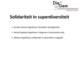 Solidariteit in superdiversiteit
• Sociale cohesie hypothese: herstellen homogeniteit
• Sociaal kapitaal hypothese: integreren in bestaande orde
• DieGem hypothese: solidariteit in diversiteit is mogelijk
 