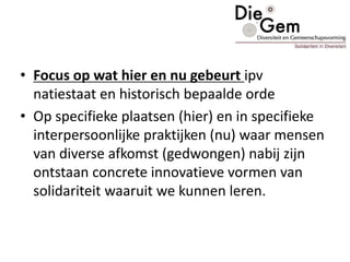 • Focus op wat hier en nu gebeurt ipv
natiestaat en historisch bepaalde orde
• Op specifieke plaatsen (hier) en in specifieke
interpersoonlijke praktijken (nu) waar mensen
van diverse afkomst (gedwongen) nabij zijn
ontstaan concrete innovatieve vormen van
solidariteit waaruit we kunnen leren.
 