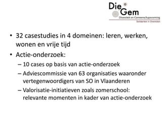 • 32 casestudies in 4 domeinen: leren, werken,
wonen en vrije tijd
• Actie-onderzoek:
– 10 cases op basis van actie-onderzoek
– Adviescommissie van 63 organisaties waaronder
vertegenwoordigers van SO in Vlaanderen
– Valorisatie-initiatieven zoals zomerschool:
relevante momenten in kader van actie-onderzoek
 