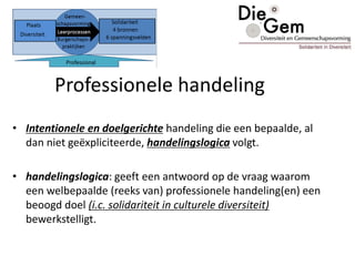 Professionele handeling
• Intentionele en doelgerichte handeling die een bepaalde, al
dan niet geëxpliciteerde, handelingslogica volgt.
• handelingslogica: geeft een antwoord op de vraag waarom
een welbepaalde (reeks van) professionele handeling(en) een
beoogd doel (i.c. solidariteit in culturele diversiteit)
bewerkstelligt.
 