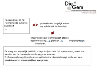 De vraag wat wenselijk (solidair) is in praktijken stelt zich voortdurend, zowel ten
aanzien van de doelen als van de weg daar naartoe.
Professioneel mogelijk maken van solidariteit in diversiteit volgt veel meer een
voortdurend en onvoorspelbaar zoekproces
- focus op hier en nu
- toenemende culturele
diversiteit
-…
=> professioneel mogelijk maken
van solidariteit in diversiteit
≠
lineair en sociaal-technologisch proces:
doelformulering plannen implementeren
evalueren.
 