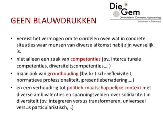 GEEN BLAUWDRUKKEN
• Vereist het vermogen om te oordelen over wat in concrete
situaties waar mensen van diverse afkomst nabij zijn wenselijk
is.
• niet alleen een zaak van competenties (bv. interculturele
competenties, diversiteitscompetenties,…)
• maar ook van grondhouding (bv. kritisch-reflexiviteit,
normatieve professionaliteit, presentiebenadering,…)
• en een verhouding tot politiek-maatschappelijke context met
diverse ambivalenties en spanningsvelden over solidariteit in
diversiteit (bv. integreren versus transformeren, universeel
versus particularistisch,…)
 