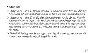 • Nhận xét:
 Anten loga – chu kỳ bức xạ cực đại về phía các chấn tử ngắn dần với
hệ số tăng ích lớn hơn nhiều lần hệ số tăng ích của chấn tử đối xứng.
 Anten loga – chu kỳ có thể đạt cộng hưởng tại nhiều tần số. Nguyên
nhân là do Anten loga – chu kỳ được cấu tạo từ một tập hợp các chấn
tử có chiều dài và khoảng cách khác nhau và được tiếp điện từ cùng
một đường dây song hành. Do vậy, dải thông của Anten loga – chu kỳ
rất rộng.
Tính định hướng của Anten loga – chu kỳ, nhìn chung yếu hơn so với
Anten Yagi trong các mặt phẳng điện và từ.
17
 