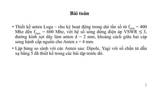 Bài toán
• Thiết kế anten Loga – chu kỳ hoạt động trong dải tần số từ fmin = 400
Mhz đến fmax = 600 Mhz, với hệ số sóng đứng điện áp VSWR ≤ 3,
đường kính sợi dây làm anten d = 2 mm, khoảng cách giữa hai cáp
song hành cấp nguồn cho Anten s = 4 mm.
• Lập bảng so sánh với các Anten sau: Dipole, Yagi với số chấn tử dẫn
xạ bằng 5 đã thiết kế trong các bài tập trước đó.
3
 