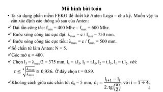 Mô hình bài toán
• Ta sử dụng phần mềm FEKO để thiết kế Anten Loga – chu kỳ. Muốn vậy ta
cần xác định các thông số sau của Anten:
 Dải tần công tác: fmin = 400 Mhz – fmax = 600 Mhz.
 Bước sóng công tác cực đại: λmax = c / fmin = 750 mm.
 Bước sóng công tác cực tiểu: λmax = c / fmax = 500 mm.
Số chấn tử làm Anten: N = 5.
Góc mở α = 400.
 Chọn l5 = λmax/2 = 375 mm, l4 = t.l5, l3 = t.l4, l2 = t.l3, l1 = t.l2, với:
Khoảng cách giữa các chấn tử: d0 = 5 mm,
𝑡 ≤
4 𝜆max
𝜆min
≅ 0,936. Ở đây chọn t = 0.89.
di =
li+1 − li
2. tg
α
2
, với i = 1 ÷ 4.
4
 