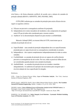 nível baixo, e de forma altamente confiável, de acordo com o número de camadas de
proteção adotada (KHAN e AMYOTTE, 2003; FRANKS, 2005).
CCPS (2001) salienta que as camadas de proteção para serem eficazes devem
seguir os seguintes critérios:
a) Eficazes em prevenir a consequência conforme foi projetado;
b) Independentes de eventos iniciadores de incidentes e dos componentes de qualquer
outro CIP que já tenha sido considerado para o mesmo cenário;
c) Auditável- ter as documentações disponíveis para mostrar a confiabilidade.
Marszal e Scharpf (2002), na mesma linha do CCPS, mencionam que as
camadas de proteção devem ter:
a) Especificidade – uma camada de proteção independente deve ser especificamente
projetada para ser capaz de prevenir as consequências consideradas no projeto;
b) Independência – deve operar completamente independentemente de todas as outras
camadas;
c) Confiabilidade– as camadas de proteção devem ser capazes de confiavelmente
prevenir as consequências de um evento. Por isso, todas as possíveis falhas devem
ser consideradas quando projetar uma camada de proteção;
d) Auditabilidade - as camadas de proteção devem ser testadas e mantidas
adequadamente. As auditorias de operação são necessárias para assegurar que o
nível de redução de risco especificado foi atingido.
Referências
CCPs – Center for Chemical Process Safety. Layer of Protection Analysis. New York, American
Institute of Chemical Engineers, 2001.

KHAN, Faisal I.; AMYOTTE, Paul R.. How to Make Inherent Safety Practice a Reality. The Canadian
Journal Of Chemical Engineering,, Halifax - Canadá, n. 81, p.2-16, 10 fev. 2003.
FRANKS, Andrew. Lines of Defence/Layers of Protection Analysis in the COMAH Context. 1st
Warrington: Amey Vectra Limited, 2005. 56 p. Disponível em:
<http://www.hse.gov.uk/research/misc/vectra300-2017-r02.pdf>. Acesso em: 20 jun. 2006.
MARSZAL, Ed, SCHARPF, Eric. Safety Integrity Level Selection – Systematic Methods Including
Layer of Protection Annalysis. ISA. 2002.

Rua Dr. José Peroba, 275, Edf. Metrópolis Empresarial, sala 610. Stiep - Salvador – Bahia.
e-mail: ecsconsultorias@ecsconsultorias.com.br

 