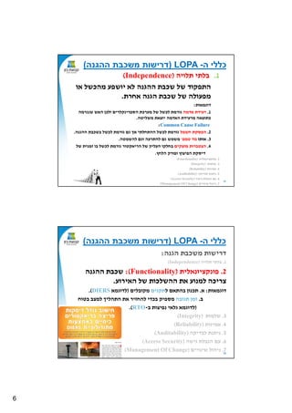 6
11
.1‫תלויה‬ ‫בלתי‬Independence)(
‫או‬ ‫מהכשל‬ ‫יושפע‬ ‫לא‬ ‫ה‬ ‫ההג‬ ‫שכבת‬ ‫של‬ ‫התפקוד‬
‫אחרת‬ ‫ה‬ ‫הג‬ ‫שכבת‬ ‫של‬ ‫מפעולה‬.
‫דוגמאות‬:
1.‫אדמה‬ ‫רעידת‬‫מערכת‬ ‫של‬ ‫לכשל‬ ‫גורמת‬‫קלרים‬ ‫הספרי‬‫גרמה‬ ‫ש‬ ‫האש‬ ‫ולכן‬
‫משליטה‬ ‫יוצאת‬ ‫האדמה‬ ‫מרעידת‬ ‫כתוצאה‬.
Common Cause Failure:
2.‫חשמל‬ ‫הפסקת‬‫ה‬ ‫ההג‬ ‫בשכבת‬ ‫לכשל‬ ‫גורמת‬ ‫גם‬ ‫אך‬ ‫ההתחלתי‬ ‫לכשל‬ ‫גורמת‬.
3.‫אותו‬‫טמפ‬ ‫מד‬'‫להשמטה‬ ‫וגם‬ ‫להתרעה‬ ‫גם‬ ‫משמש‬.
4.‫מוצקים‬ ‫הצטברות‬‫של‬ ‫ית‬ ‫זמ‬ ‫בו‬ ‫לכשל‬ ‫גורמת‬ ‫הריאקטור‬ ‫של‬ ‫העליון‬ ‫בחלקו‬
‫דיסקת‬‫הלחץ‬ ‫ופורק‬ ‫הפיצוץ‬.
2.‫אלית‬ ‫קציו‬ ‫פו‬)Functionality(
3.‫שלמות‬(Integrity)
4.‫ות‬ ‫אמי‬(Reliability)
5.‫לבדיקה‬ ‫ת‬ ‫ית‬(Auditability)
6.‫גישה‬ ‫הגבלת‬ ‫עם‬(Access Security)
7.‫ויים‬ ‫שי‬ ‫יהול‬(Management Of Change)
‫ה‬ ‫כללי‬-LOPA)‫ההגנה‬ ‫משכבת‬ ‫דרישות‬(
12
‫ה‬ ‫הג‬ ‫משכבת‬ ‫דרישות‬:
1.‫תלויה‬ ‫בלתי‬Independence)(
2.‫אלית‬ ‫קציו‬ ‫פו‬)Functionality:(‫ה‬ ‫ההג‬ ‫שכבת‬
‫האירוע‬ ‫של‬ ‫ההשלכות‬ ‫את‬ ‫וע‬ ‫למ‬ ‫צריכה‬.
‫דוגמאות‬:‫א‬.‫ל‬ ‫בהתאם‬ ‫ון‬ ‫תכ‬‫ים‬ ‫תק‬‫מקובלים‬)‫לדוגמא‬DIERS.(
‫ב‬.‫תגובה‬ ‫זמן‬‫בטוח‬ ‫למצב‬ ‫התהליך‬ ‫את‬ ‫להחזיר‬ ‫בכדי‬ ‫מספיק‬
)‫ב‬ ‫פיצות‬ ‫גלאי‬ ‫לדוגמא‬-RTO.(
3.‫שלמות‬(Integrity)
4.‫ות‬ ‫אמי‬(Reliability)
5.‫לבדיקה‬ ‫ת‬ ‫ית‬(Auditability)
6.‫גישה‬ ‫הגבלת‬ ‫עם‬(Access Security)
7.‫ויים‬ ‫שי‬ ‫יהול‬(Management Of Change)
‫ה‬ ‫כללי‬-LOPA)‫ההגנה‬ ‫משכבת‬ ‫דרישות‬(
 