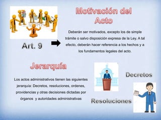Deberán ser motivados, excepto los de simple
trámite o salvo disposición expresa de la Ley. A tal
efecto, deberán hacer referencia a los hechos y a
los fundamentos legales del acto.
Los actos administrativos tienen las siguientes
jerarquía: Decretos, resoluciones, ordenes,
providencias y otras decisiones dictadas por
órganos y autoridades administrativas
 