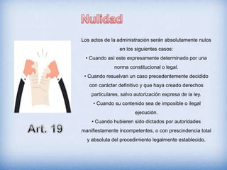 Los actos de la administración serán absolutamente nulos
en los siguientes casos:
• Cuando así este expresamente determinado por una
norma constitucional o legal.
• Cuando resuelvan un caso precedentemente decidido
con carácter definitivo y que haya creado derechos
particulares, salvo autorización expresa de la ley.
• Cuando su contenido sea de imposible o ilegal
ejecución.
• Cuando hubieren sido dictados por autoridades
manifiestamente incompetentes, o con prescindencia total
y absoluta del procedimiento legalmente establecido.
 