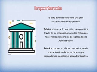 El acto administrativo tiene una gran
importancia teórica y práctica.
Teórica porque, al fin y al cabo, va a permitir a
través de su impugnación ante los Tribunales
hacer realidad el principio de legalidad de la
Administración.
Práctica porque, en efecto, para todos y cada
uno de los ciudadanos es de la mayor
trascendencia identificar el acto administrativo.
 