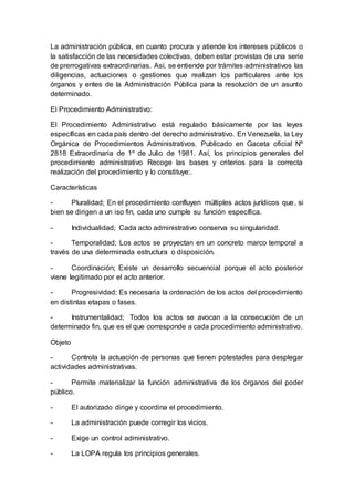 La administración pública, en cuanto procura y atiende los intereses públicos o
la satisfacción de las necesidades colectivas, deben estar provistas de una serie
de prerrogativas extraordinarias. Así, se entiende por trámites administrativos las
diligencias, actuaciones o gestiones que realizan los particulares ante los
órganos y entes de la Administración Pública para la resolución de un asunto
determinado.
El Procedimiento Administrativo:
El Procedimiento Administrativo está regulado básicamente por las leyes
específicas en cada país dentro del derecho administrativo. En Venezuela, la Ley
Orgánica de Procedimientos Administrativos. Publicado en Gaceta oficial Nº
2818 Extraordinaria de 1º de Julio de 1981. Así, los principios generales del
procedimiento administrativo Recoge las bases y criterios para la correcta
realización del procedimiento y lo constituye:.
Características
- Pluralidad; En el procedimiento confluyen múltiples actos jurídicos que, si
bien se dirigen a un iso fin, cada uno cumple su función específica.
- Individualidad; Cada acto administrativo conserva su singularidad.
- Temporalidad; Los actos se proyectan en un concreto marco temporal a
través de una determinada estructura o disposición.
- Coordinación; Existe un desarrollo secuencial porque el acto posterior
viene legitimado por el acto anterior.
- Progresividad; Es necesaria la ordenación de los actos del procedimiento
en distintas etapas o fases.
- Instrumentalidad; Todos los actos se avocan a la consecución de un
determinado fin, que es el que corresponde a cada procedimiento administrativo.
Objeto
- Controla la actuación de personas que tienen potestades para desplegar
actividades administrativas.
- Permite materializar la función administrativa de los órganos del poder
público.
- El autorizado dirige y coordina el procedimiento.
- La administración puede corregir los vicios.
- Exige un control administrativo.
- La LOPA regula los principios generales.
 