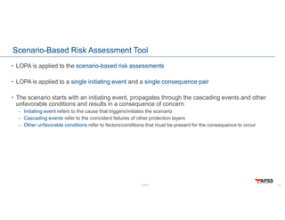 LOPA
Scenario-Based Risk Assessment Tool
• LOPA is applied to the scenario-based risk assessments
• LOPA is applied to a single initiating event and a single consequence pair
• The scenario starts with an initiating event, propagates through the cascading events and other
unfavorable conditions and results in a consequence of concern
– Initiating event refers to the cause that triggers/initiates the scenario
– Cascading events refer to the coincident failures of other protection layers
– Other unfavorable conditions refer to factors/conditions that must be present for the consequence to occur
10
 
