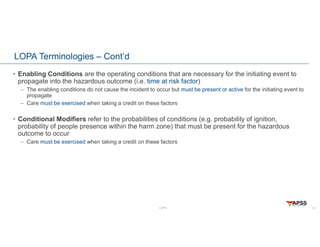 LOPA
LOPA Terminologies – Cont’d
• Enabling Conditions are the operating conditions that are necessary for the initiating event to
propagate into the hazardous outcome (i.e. time at risk factor)
– The enabling conditions do not cause the incident to occur but must be present or active for the initiating event to
propagate
– Care must be exercised when taking a credit on these factors
• Conditional Modifiers refer to the probabilities of conditions (e.g. probability of ignition,
probability of people presence within the harm zone) that must be present for the hazardous
outcome to occur
– Care must be exercised when taking a credit on these factors
15
 