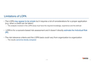LOPA
Limitations of LOPA
• The LOPA may appear to be simple but it requires a lot of considerations for a proper application
(e.g. when a credit can be taken)
– The analysts involved in the LOPA study must have the required knowledge, experience and the skill-set
• LOPA is for a scenario-based risk assessment and it doesn’t directly estimate the Individual Risk
(IR)
• The risk tolerance criteria and the LOPA basis could vary from organization to organization
– The results cannot be directly compared
18
 