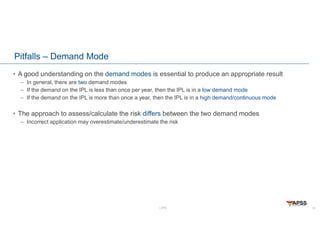 LOPA
Pitfalls – Demand Mode
• A good understanding on the demand modes is essential to produce an appropriate result
– In general, there are two demand modes
– If the demand on the IPL is less than once per year, then the IPL is in a low demand mode
– If the demand on the IPL is more than once a year, then the IPL is in a high demand/continuous mode
• The approach to assess/calculate the risk differs between the two demand modes
– Incorrect application may overestimate/underestimate the risk
19
 