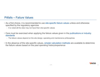 LOPA
Pitfalls – Failure Values
• As a first choice, it is recommended to use site-specific failure values unless and otherwise
specified by the regulatory agencies
– It is noted all the sites may not have their site-specific values
• Care must be exercised when applying the failure values given in the publications or industry
standards
– The failure values depend on the site design, operating and maintenance philosophies
• In the absence of the site-specific values, simpler calculation methods are available to determine
the failure values based on the past operating history/experience
20
 