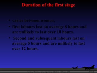 Duration of the first stage varies between women,  first labours last on average 8 hours and are unlikely to last over 18 hours. Second and subsequent labours last on average 5 hours and are unlikely to last over 12 hours. 