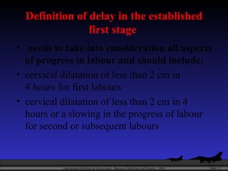 Definition of delay in the established first stage  needs to take into consideration all aspects of progress in labour and should include:  cervical dilatation of less than 2 cm in 4 hours for first labours cervical dilatation of less than 2 cm in 4 hours or a slowing in the progress of labour for second or subsequent labours 