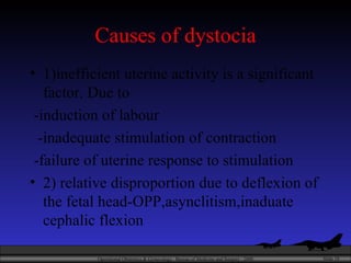 Causes of dystocia 1)inefficient uterine activity is a significant factor. Due to -induction of labour -inadequate stimulation of contraction -failure of uterine response to stimulation  2) relative disproportion due to deflexion of the fetal head-OPP,asynclitism,inaduate cephalic flexion 