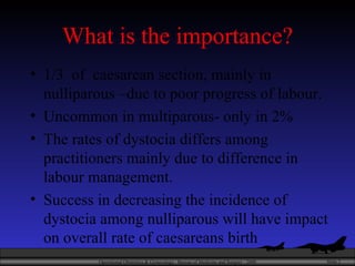 What is the importance? 1/3  of  caesarean section, mainly in nulliparous –due to poor progress of labour. Uncommon in multiparous- only in 2% The rates of dystocia differs among practitioners mainly due to difference in labour management. Success in decreasing the incidence of dystocia among nulliparous will have impact on overall rate of caesareans birth 