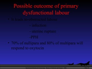 Possible outcome of primary dysfunctional labour It leads to-obstructed labour - infection - uterine rupture -PPH 70% of nullipara and 80% of multipara will respond to oxytocin 