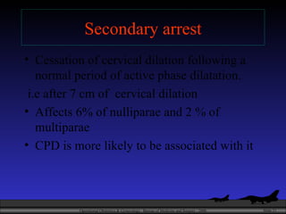 Secondary arrest Cessation of cervical dilation following a normal period of active phase dilatation. i.e after 7 cm of  cervical dilation Affects 6% of nulliparae and 2 % of multiparae CPD is more likely to be associated with it 