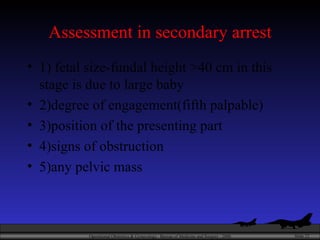Assessment in secondary arrest 1) fetal size-fundal height >40 cm in this stage is due to large baby 2)degree of engagement(fifth palpable) 3)position of the presenting part 4)signs of obstruction 5)any pelvic mass 