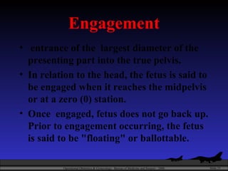 Engagement entrance of the  largest diameter of the presenting part into the true pelvis.  In relation to the head, the fetus is said to be engaged when it reaches the midpelvis or at a zero (0) station.  Once  engaged, fetus does not go back up. Prior to engagement occurring, the fetus is said to be "floating" or ballottable.  