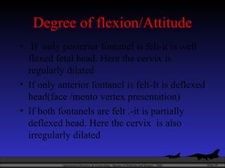 Degree of flexion/Attitude If  only posterior fontanel is felt-it is well flexed fetal head. Here the cervix is regularly dilated  If only anterior fontanel is felt-It is deflexed head(face /mento vertex presentation) If both fontanels are felt .-it is partially deflexed head. Here the cervix  is also irregularly dilated 