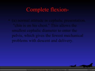 Complete flexion- (a) normal attitude in cephalic presentation.  "chin is on his chest." This allows the smallest cephalic diameter to enter the pelvis, which gives the fewest mechanical problems with descent and delivery.  