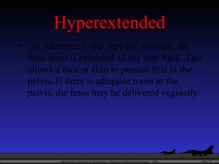 Hyperextended . In reference to the cephalic position, the fetus head is extended all the way back. This allows a face or chin to present first in the pelvis. If there is adequate room in the pelvis, the fetus may be delivered vaginally.  