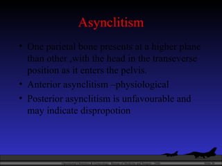 Asynclitism One parietal bone presents at a higher plane than other ,with the head in the transeverse position as it enters the pelvis.  Anterior asynclitism –physiological Posterior asynclitism is unfavourable and may indicate dispropotion 