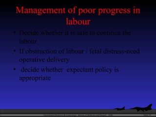 Management of poor progress in labour Decide whether it is safe to continue the labour If obstruction of labour / fetal distress-need operative delivery decide whether  expectant policy is appropriate 