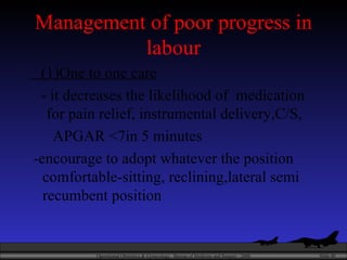 Management of poor progress in labour (1)One to one care - it decreases the likelihood of  medication  for pain relief, instrumental delivery,C/S, APGAR <7in 5 minutes -encourage to adopt whatever the position comfortable-sitting, reclining,lateral semi recumbent position 